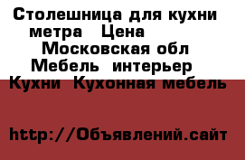 Столешница для кухни 2метра › Цена ­ 3 000 - Московская обл. Мебель, интерьер » Кухни. Кухонная мебель   